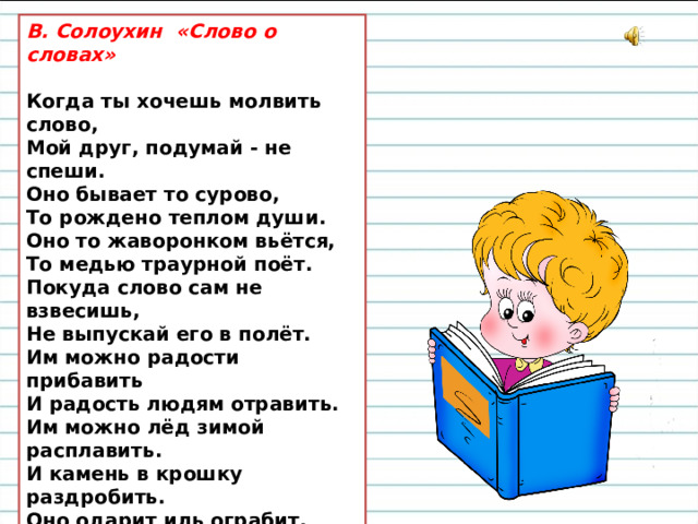 В. Солоухин «Слово о словах»  Когда ты хочешь молвить слово,  Мой друг, подумай - не спеши.  Оно бывает то сурово,   То рождено теплом души.  Оно то жаворонком вьётся,  То медью траурной поёт.  Покуда слово сам не взвесишь,  Не выпускай его в полёт.  Им можно радости прибавить  И радость людям отравить.  Им можно лёд зимой расплавить.  И камень в крошку раздробить.  Оно одарит иль ограбит,   Пусть ненароком, пусть шутя.  Подумай, как бы им не ранить  Того, кто слушает тебя.