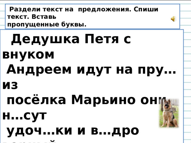 Раздели текст на предложения. Спиши текст. Вставь пропущенные буквы.  Дедушка Петя с внуком  Андреем идут на пру… из  посёлка Марьино они н…сут  удоч…ки и в…дро верный  дру… собака б…жит  рядом.