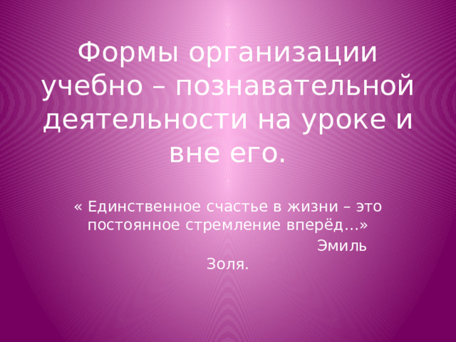 Формы организации учебно – познавательной деятельности на уроке и вне его. « Единственное счастье в жизни – это постоянное стремление вперёд…»  Эмиль Золя.