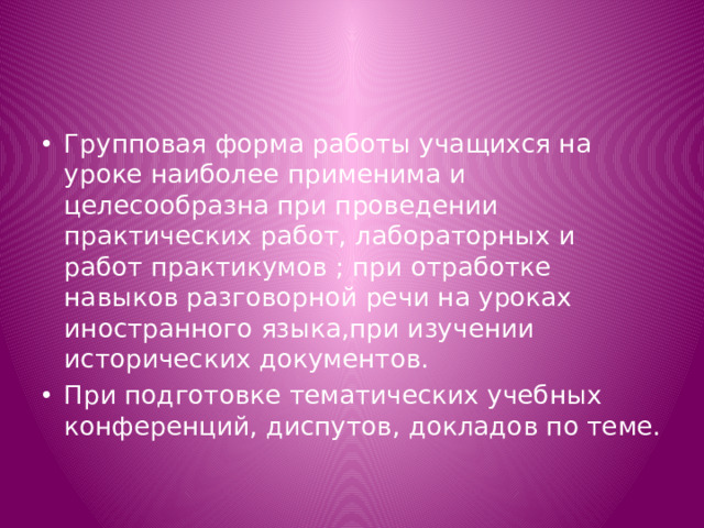 Групповая форма работы учащихся на уроке наиболее применима и целесообразна при проведении практических работ, лабораторных и работ практикумов ; при отработке навыков разговорной речи на уроках иностранного языка,при изучении исторических документов. При подготовке тематических учебных конференций, диспутов, докладов по теме.