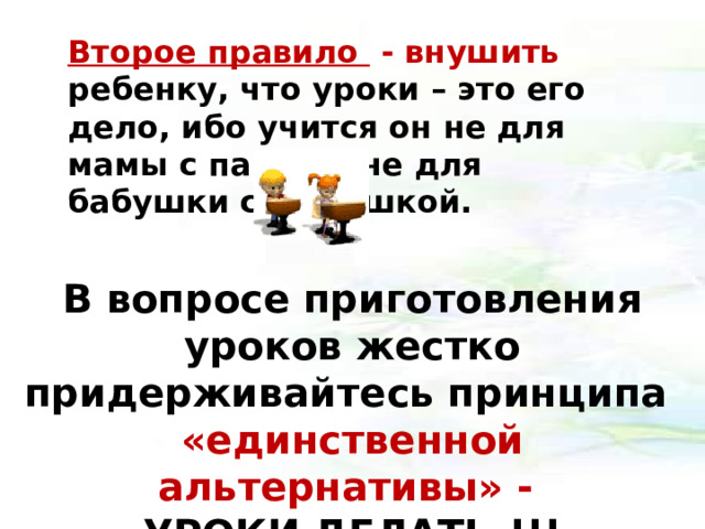 Второе правило - внушить ребенку, что уроки – это его дело, ибо учится он не для мамы с папой и не для бабушки с дедушкой. В вопросе приготовления уроков жестко придерживайтесь принципа «единственной альтернативы» - УРОКИ ДЕЛАТЬ !!!