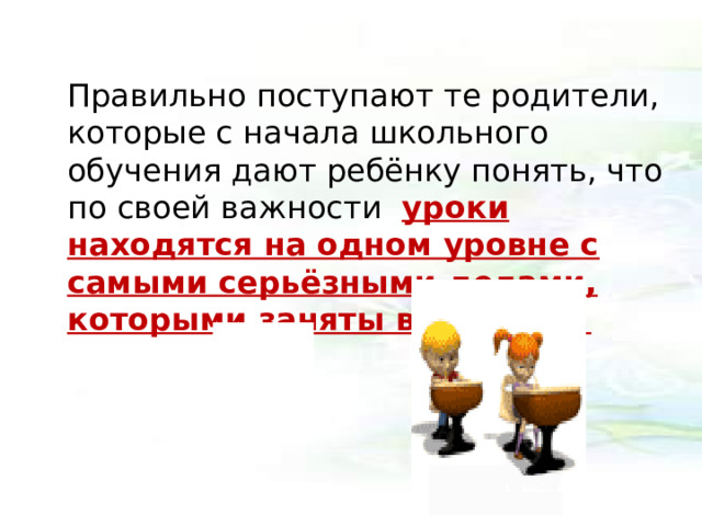 Правильно поступают те родители, которые с начала школьного обучения дают ребёнку понять, что по своей важности уроки находятся на одном уровне с самыми серьёзными делами, которыми заняты взрослые.