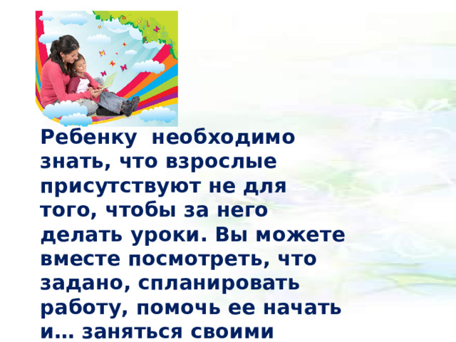 Ребенку необходимо знать, что взрослые присутствуют не для того, чтобы за него делать уроки. Вы можете вместе посмотреть, что задано, спланировать работу, помочь ее начать и… заняться своими делами, уточнив, что будете рядом, если ему понадобится помощь.