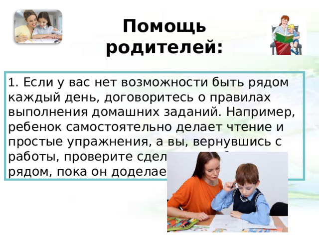 Помощь родителей:   1 . Если у вас нет возможности быть рядом каждый день, договоритесь о правилах выполнения домашних заданий. Например, ребенок самостоятельно делает чтение и простые упражнения, а вы, вернувшись с работы, проверите сделанное и будете рядом, пока он доделает остальное.