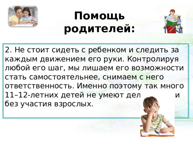 Помощь родителей:   2. Не стоит сидеть с ребенком и следить за каждым движением его руки. Контролируя любой его шаг, мы лишаем его возможности стать самостоятельнее, снимаем с него ответственность. Именно поэтому так много 11–12-летних детей не умеют делать уроки без участия взрослых.