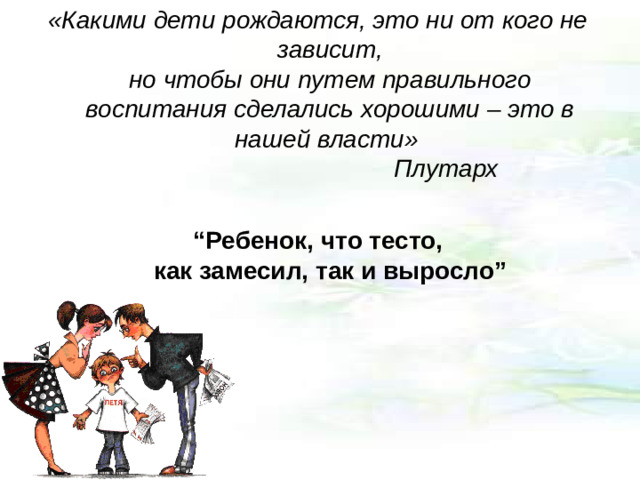 «Какими дети рождаются, это ни от кого не зависит,  но чтобы они путем правильного воспитания сделались хорошими – это в нашей власти»      Плутарх  “ Ребенок, что тесто,  как замесил, так и выросло”