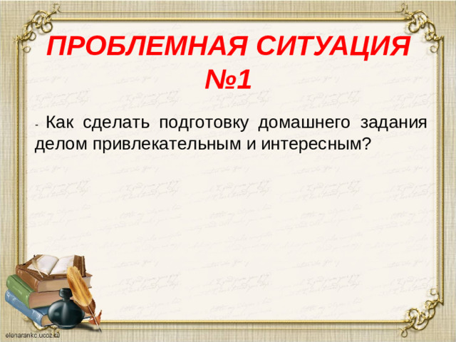 ПРОБЛЕМНАЯ СИТУАЦИЯ №1   - Как сделать подготовку домашнего задания делом привлекательным и интересным?