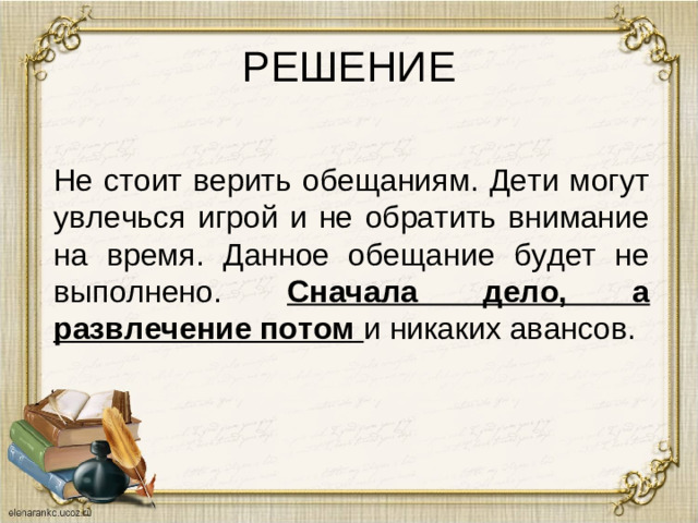 РЕШЕНИЕ Не стоит верить обещаниям. Дети могут увлечься игрой и не обратить внимание на время. Данное обещание будет не выполнено. Сначала дело, а развлечение потом и никаких авансов.