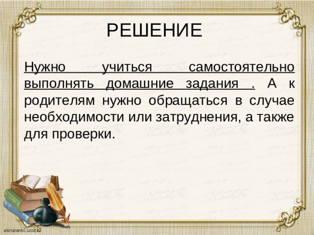 РЕШЕНИЕ Нужно учиться самостоятельно выполнять домашние задания . А к родителям нужно обращаться в случае необходимости или затруднения, а также для проверки.