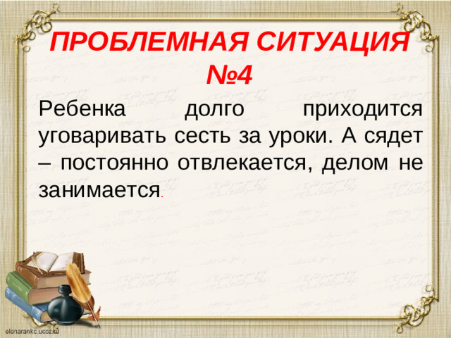 ПРОБЛЕМНАЯ СИТУАЦИЯ №4   Ребенка долго приходится уговаривать сесть за уроки. А сядет – постоянно отвлекается, делом не занимается .