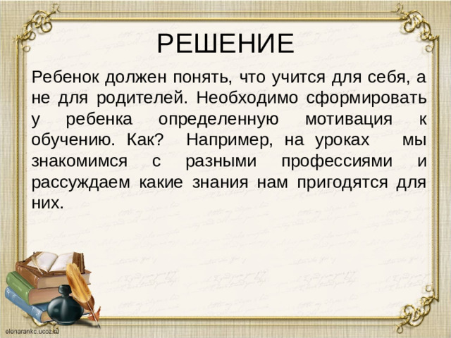 РЕШЕНИЕ Ребенок должен понять, что учится для себя, а не для родителей. Необходимо сформировать у ребенка определенную мотивация к обучению. Как? Например, на уроках мы знакомимся с разными профессиями и рассуждаем какие знания нам пригодятся для них.