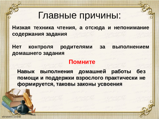 Главные причины: Низкая техника чтения, а отсюда и непонимание содержания задания  Нет контроля родителями за выполнением домашнего задания Помните Навык выполнения домашней работы без помощи и поддержки взрослого практически не формируется, таковы законы усвоения