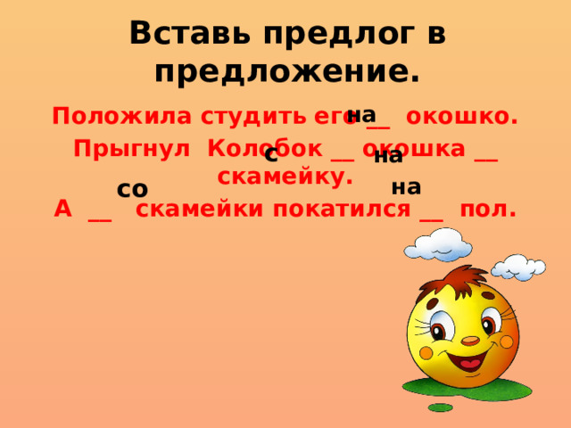 Вставь предлог в предложение. на Положила студить его __ окошко. Прыгнул Колобок __ окошка __ скамейку. А __ скамейки покатился __ пол. с на со на