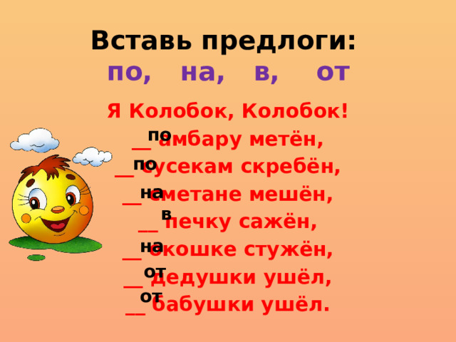 Вставь предлоги:  по, на, в, от Я Колобок, Колобок! __ амбару метён, __ сусекам скребён, __ сметане мешён, __ печку сажён, __ окошке стужён, __ дедушки ушёл, __ бабушки ушёл. по по на в на от от