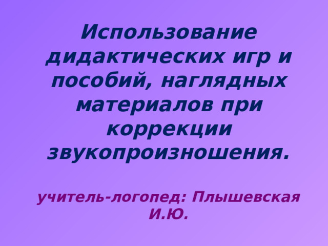 Использование дидактических игр и пособий, наглядных материалов при коррекции звукопроизношения.   учитель-логопед: Плышевская И.Ю.