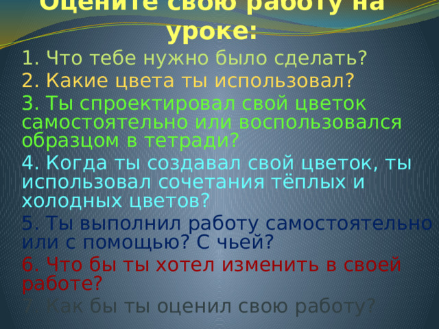 Оцените свою работу на уроке: 1. Что тебе нужно было сделать? 2. Какие цвета ты использовал? 3. Ты спроектировал свой цветок самостоятельно или воспользовался образцом в тетради? 4. Когда ты создавал свой цветок, ты использовал сочетания тёплых и холодных цветов? 5. Ты выполнил работу самостоятельно или с помощью? С чьей? 6. Что бы ты хотел изменить в своей работе? 7. Как бы ты оценил свою работу?