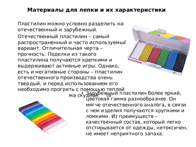 Материалы для лепки и их характеристики  Пластилин можно условно разделить на отечественный и зарубежный.  Отечественный пластилин – самый распространенный и часто используемый вариант. Отличительная черта – прочность. Поделки из такого пластилина получаются крепкими и выдерживают активные игры. Однако, есть и негативные стороны – пластилин отечественного производства очень твердый, и перед использованием его необходимо прогреть с помощью теплой воды. Цветовая гамма скудная (в наборе 6 цветов).