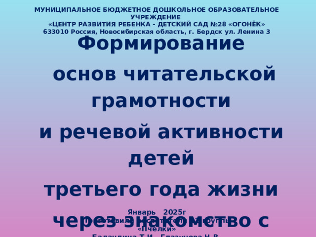 Январь 2025г Приготовили воспитатели 12 группы «Пчелки» Баландина Т.И., Глазунова Н.В. МУНИЦИПАЛЬНОЕ БЮДЖЕТНОЕ ДОШКОЛЬНОЕ ОБРАЗОВАТЕЛЬНОЕ УЧРЕЖДЕНИЕ  «ЦЕНТР РАЗВИТИЯ РЕБЕНКА - ДЕТСКИЙ САД №28 «ОГОНЁК»  633010 Россия, Новосибирская область, г. Бердск ул. Ленина 3 Формирование  основ читательской грамотности и речевой активности детей третьего года жизни через знакомство с фольклором