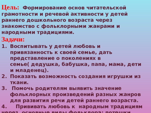 Цель:  Формирование основ читательской грамотности и речевой активности у детей раннего дошкольного возраста через знакомство с фольклорными жанрами и народными традициями. Задачи: Воспитывать у детей любовь и привязанность к своей семье, дать представление о поколениях в семье( дедушка, бабушка, папа, мама, дети и младенец). Показать возможность создания игрушки из ткани.  Помочь родителям выявить значение фольклорных произведений разных жанров для развития речи детей раннего возраста. 4. Прививать любовь к народным традициям через основные виды фольклора: потешки, сказки, прибаутки, колыбельные песни. 5. Формировать чувства доброжелательности и дружбы между детьми, сопереживания к другим.