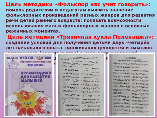 Цель методики «Фольклор нас учит говорить»:  помочь родителям и педагогам выявить значение фольклорных произведений разных жанров для развития речи детей раннего возраста; показать возможности использования малых фольклорных жанров в основных режимных моментах.  Цель методики «Тряпичная кукла Пеленашка»:  создание условий для получения детьми двух –четырёх лет начального опыта проживания ценностей и смыслов материнства (родительства) в игре с традиционной игрушкой «пеленашкой», созданной педагогом совместно с детьми.