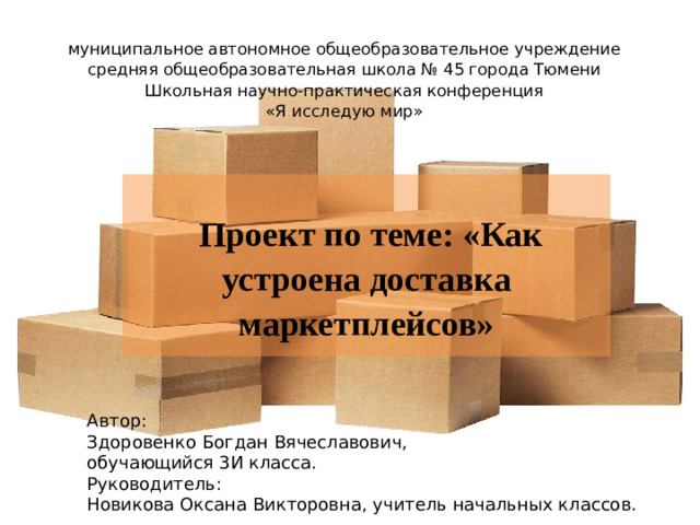 муниципальное автономное общеобразовательное учреждение  средняя общеобразовательная школа № 45 города Тюмени  Школьная научно-практическая конференция  «Я исследую мир»            Проект по теме: «Как устроена доставка маркетплейсов» Автор: Здоровенко Богдан Вячеславович, обучающийся 3И класса. Руководитель: Новикова Оксана Викторовна, учитель начальных классов.