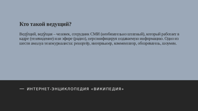 Кто такой ведущий?   Веду́щий, веду́щая – человек, сотрудник СМИ (необязательно штатный), который работает в кадре (телевидение) или эфире (радио), персонифицируя подаваемую информацию. Одно из шести амплуа тележурналиста: репортёр, интервьюер, комментатор, обозреватель, шоумен.    — Интернет-энциклопедия «Википедия»