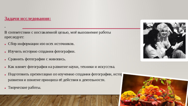 Задачи исследования:  В соответствии с поставленной целью, моё выполнение работы преследует: Сбор информации изо всех источников. Изучить историю создания фотографии. Сравнить фотографии с живопись. Как влияет фотография на развитие науки, техники и искусства. Подготовить презентацию по изучению создания фотографии, историю развития и понятие принципа её действия в деятельности. Творческие работы.