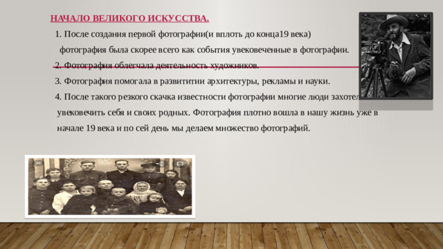 НАЧАЛО ВЕЛИКОГО ИСКУССТВА.  1. После создания первой фотографии(и вплоть до конца19 века)  фотография была скорее всего как события увековеченные в фотографии.  2. Фотография облегчала деятельность художников.  3. Фотография помогала в развититии архитектуры, рекламы и науки.  4. После такого резкого скачка известности фотографии многие люди захотели  увековечить себя и своих родных. Фотография плотно вошла в нашу жизнь уже в  начале 19 века и по сей день мы делаем множество фотографий.