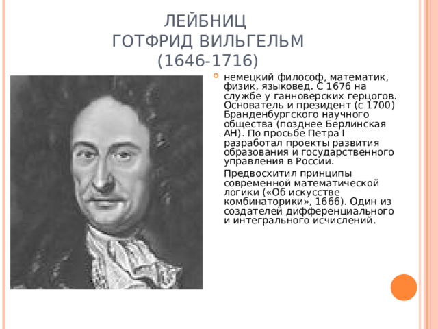 ЛЕЙБНИЦ  ГОТФРИД ВИЛЬГЕЛЬМ  (1646-1716) немецкий философ, математик, физик, языковед. С 1676 на службе у ганноверских герцогов. Основатель и президент (с 1700) Бранденбургского научного общества (позднее Берлинская АН). По просьбе Петра I разработал проекты развития образования и государственного управления в России.  Предвосхитил принципы современной математической логики («Об искусстве комбинаторики», 1666). Один из создателей дифференциального и интегрального исчислений.