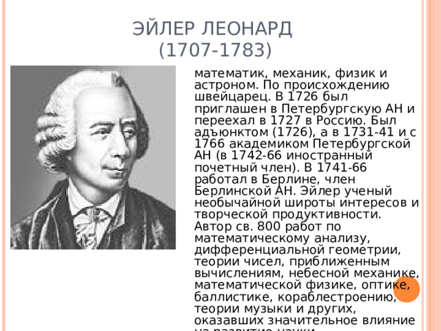 ЭЙЛЕР ЛЕОНАРД  (1707-1783 ) математик, механик, физик и астроном. По происхождению швейцарец. В 1726 был приглашен в Петербургскую АН и переехал в 1727 в Россию. Был адъюнктом (1726), а в 1731-41 и с 1766 академиком Петербургской АН (в 1742-66 иностранный почетный член). В 1741-66 работал в Берлине, член Берлинской АН. Эйлер ученый необычайной широты интересов и творческой продуктивности. Автор св. 800 работ по математическому анализу, дифференциальной геометрии, теории чисел, приближенным вычислениям, небесной механике, математической физике, оптике, баллистике, кораблестроению, теории музыки и других, оказавших значительное влияние на развитие науки.