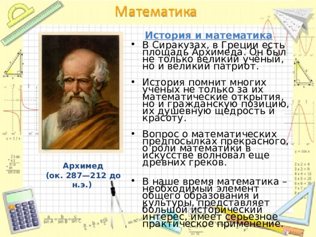 История и математика В Сиракузах, в Греции есть площадь Архимеда. Он был не только великий учёный, но и великий патриот.   История помнит многих учёных не только за их математические открытия, но и гражданскую позицию, их душевную щедрость и красоту.   Вопрос о математических предпосылках прекрасного, о роли математики в искусстве волновал еще древних греков. В наше время математика – необходимый элемент общего образования и культуры, представляет большой исторический интерес, имеет серьезное практическое применение. Архимед (ок. 287—212 до н.э.)