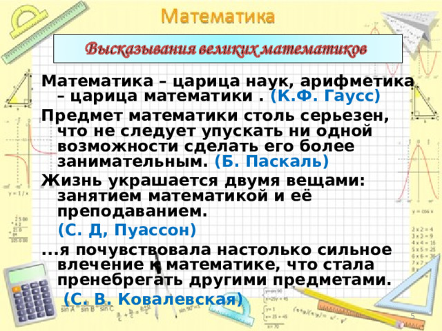 Математика – царица наук, арифметика – царица математики . (К.Ф. Гаусс) Предмет математики столь серьезен, что не следует упускать ни одной возможности сделать его более занимательным. (Б. Паскаль) Жизнь украшается двумя вещами: занятием математикой и её преподаванием.  (С. Д, Пуассон) ...я почувствовала настолько сильное влечение к математике, что стала пренебрегать другими предметами.  (С. В. Ковалевская)