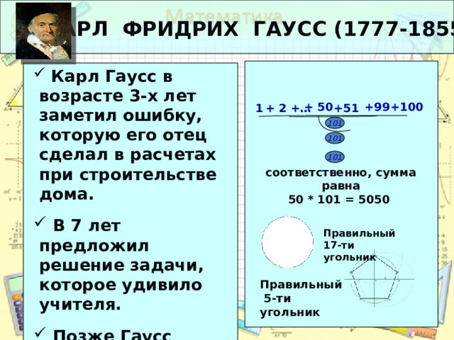 КАРЛ ФРИДРИХ ГАУСС (1777-1855)  Карл Гаусс в возрасте 3-х лет заметил ошибку, которую его отец сделал в расчетах при строительстве дома.  В 7 лет предложил решение задачи, которое удивило учителя.  Позже Гаусс первым доказал, что правильный многоугольник можно построить циркулем и линейкой.  Карл Гаусс в возрасте 3-х лет заметил ошибку, которую его отец сделал в расчетах при строительстве дома.  В 7 лет предложил решение задачи, которое удивило учителя.  Позже Гаусс первым доказал, что правильный многоугольник можно построить циркулем и линейкой. +99 +100 + 50 1 + 2 +… +51 … 101 101 101 соответственно, сумма равна 50 * 101 = 5050 Правильный 17-ти угольник Правильный  5-ти угольник 7