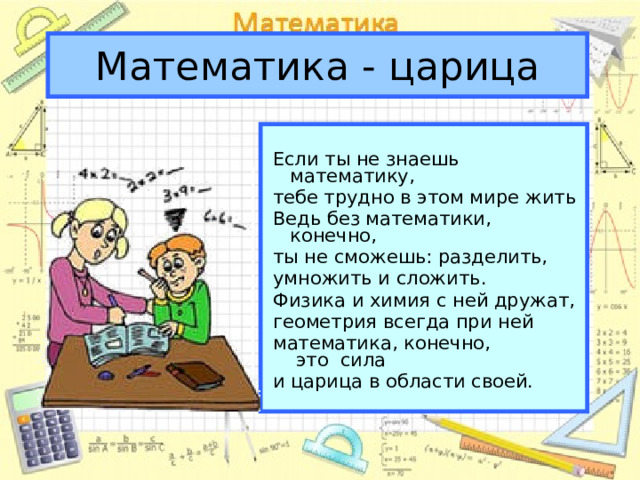 Математика - царица Если ты не знаешь математику, тебе трудно в этом мире жить Ведь без математики,  конечно, ты не сможешь:  разделить, умножить и сложить. Физика и химия с ней дружат, геометрия всегда при ней математика,  конечно,   это сила и царица в области своей.