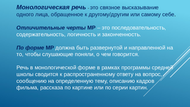 Монологическая речь - это связное высказывание одного лица, обращенное к другому/другим или самому себе . Отличительные черты МР – это последовательность, содержательность, логичность и законченность. По форме  МР должна быть развернутой и направленной на то, чтобы слушающие поняли, о чем говорится. Речь в монологической форме в рамках программы средней школы сводится к распространенному ответу на вопрос, сообщению на определенную тему, описанию кадров фильма, рассказа по картине или по серии картин. 