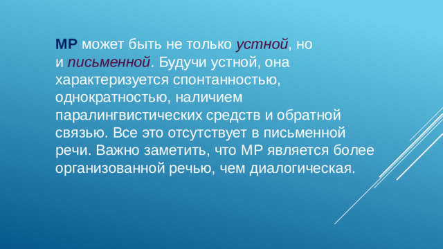 МР может быть не только  устной , но и  письменной . Будучи устной, она характеризуется спонтанностью, однократностью, наличием паралингвистических средств и обратной связью. Все это отсутствует в письменной речи. Важно заметить, что МР является более организованной речью, чем диалогическая.