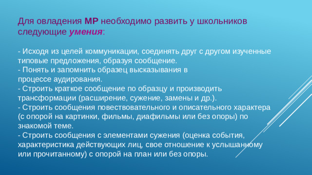 Для овладения МР необходимо развить у школьников следующие  умения : - Исходя из целей коммуникации, соединять друг с другом изученные типовые предложения, образуя сообщение. - Понять и запомнить образец высказывания в процессе аудирования. - Строить краткое сообщение по образцу и производить трансформации (расширение, сужение, замены и др.). - Строить сообщения повествовательного и описательного характера (с опорой на картинки, фильмы, диафильмы или без опоры) по знакомой теме. - Строить сообщения с элементами сужения (оценка события, характеристика действующих лиц, свое отношение к услышанному или прочитанному) с опорой на план или без опоры.