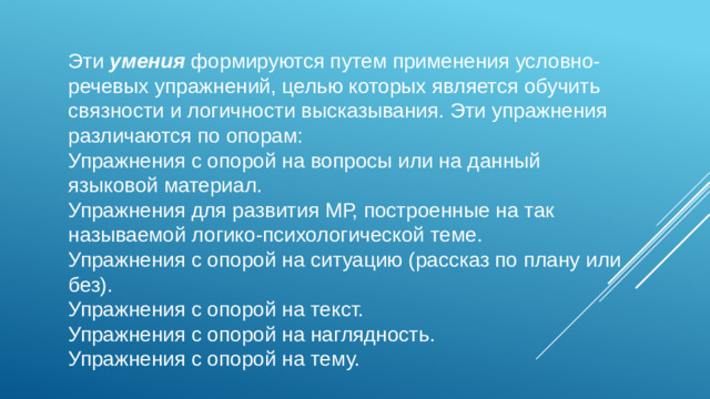 Эти умения формируются путем применения условно-речевых упражнений, целью которых является обучить связности и логичности высказывания. Эти упражнения различаются по опорам: Упражнения с опорой на вопросы или на данный языковой материал. Упражнения для развития МР, построенные на так называемой логико-психологической теме. Упражнения с опорой на ситуацию (рассказ по плану или без). Упражнения с опорой на текст. Упражнения с опорой на наглядность. Упражнения с опорой на тему.