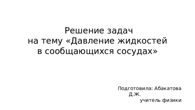 Решение задач  на тему «Давление жидкостей в сообщающихся сосудах» Подготовила: Абакатова Д.Ж. учитель физики