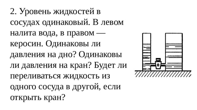 2. Уровень жидкостей в сосудах одинаковый. В левом налита вода, в правом — керосин. Одинаковы ли давления на дно? Одинаковы ли давления на кран? Будет ли переливаться жидкость из одного сосуда в другой, если открыть кран?