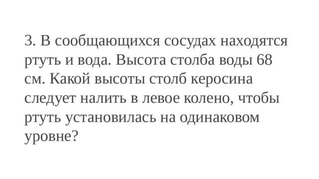 3. В сообщающихся сосудах находятся ртуть и вода. Высота столба воды 68 см. Какой высоты столб керосина следует налить в левое колено, чтобы ртуть установилась на одинаковом уровне?