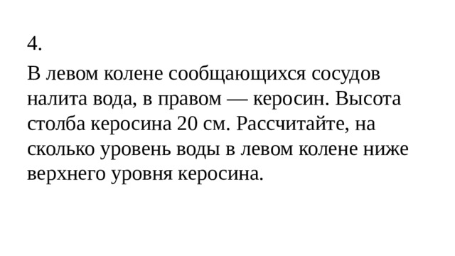 4. В левом колене сообщающихся сосудов налита вода, в правом — керосин. Высота столба керосина 20 см. Рассчитайте, на сколько уровень воды в левом колене ниже верхнего уровня керосина.