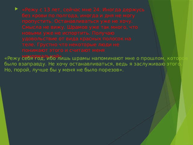 «Режу с 13 лет, сейчас мне 24. Иногда держусь без крови по полгода, иногда и дня не могу пропустить. Останавливаться уже не хочу. Смысла не вижу. Шрамов уже так много, что новыми уже не испортить. Получаю удовольствие от вида красных полосок на теле. Грустно что некоторые люди не понимают этого и считают меня ненормальной».