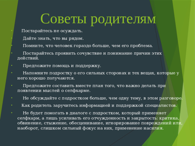 Советы родителям  Постарайтесь не осуждать.  Дайте знать, что вы рядом.  Помните, что человек гораздо больше, чем его проблема.  Постарайтесь проявить сочувствие и понимание причин этих действий.  Предложите помощь и поддержку.  Напомните подростку о его сильных сторонах и тех вещах, которые у него хорошо получаются.  Предложите составить вместе план того, что важно делать при появлении мыслей о селфхарме.  Не обсуждайте с подростком больше, чем одну тему, в этом разговоре.  Как родитель заручитесь информацией и поддержкой специалистов.  Не будет помогать в диалоге с подростком, который применяет селфхарм, а лишь усиливать его отчужденность и закрытость: критика, обвинение, стыжение, обесценивание, игнорирование повреждений или, наоборот, слишком сильный фокус на них, применение насилия.  