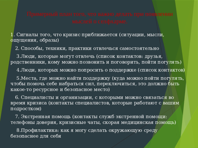 Примерный план того, что важно делать при появлении мыслей о селфхарме.   1. Сигналы того, что кризис приближается (ситуации, мысли, ощущения, образы)  2. Способы, техники, практики отвлечься самостоятельно  3.Люди, которые могут отвлечь (список контактов: друзья, родственники, кому можно позвонить и поговорить, пойти погулять)  4.Люди, которых можно попросить о поддержке (список контактов)  5.Места, где можно найти поддержку (куда можно пойти погулять, чтобы помочь себе набраться сил, переключиться, это должно быть какое-то ресурсное и безопасное место)  6. Специалисты и организации, с которыми можно связаться во время кризиса (контакты специалистов, которые работают с вашим подростком)  7. Экстренная помощь (контакты служб экстренной помощи: телефоны доверия, кризисные чаты, скорая медицинская помощь)  8.Профилактика: как я могу сделать окружающую среду безопаснее для себя