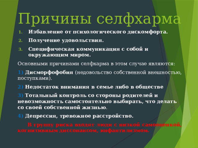 Причины селфхарма Избавление от психологического дискомфорта.  Получение удовольствия. Специфическая коммуникация с собой и окружающим миром.  Основными причинами селфхарма в этом случае являются: 1) Дисморфофобия (недовольство собственной внешностью, поступками). 2) Недостаток внимания в семье либо в обществе 3) Тотальный контроль со стороны родителей и невозможность самостоятельно выбирать, что делать со своей собственной жизнью . 4) Депрессия, тревожное расстройство. В группу риска входят люди с низкой самооценкой, когнитивным диссонансом, инфантилизмом.