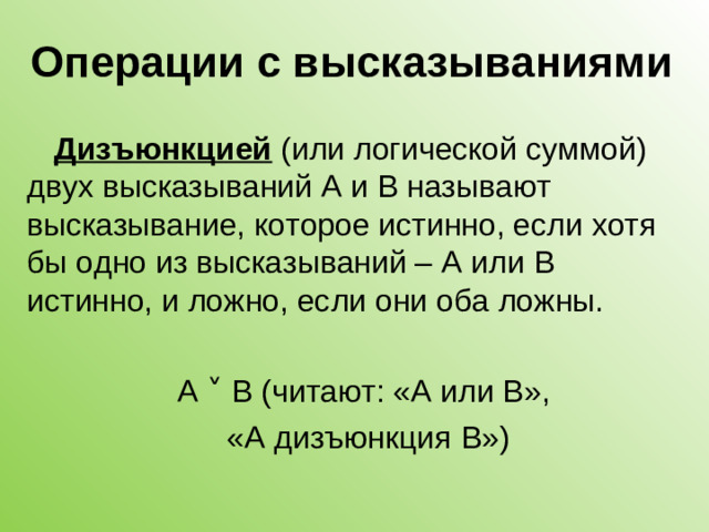 Операции с высказываниями Дизъюнкцией (или логической суммой) двух высказываний А и В называют высказывание, которое истинно, если хотя бы одно из высказываний – А или В истинно, и ложно, если они оба ложны. А ˅ В (читают: «А или В», «А дизъюнкция В»)