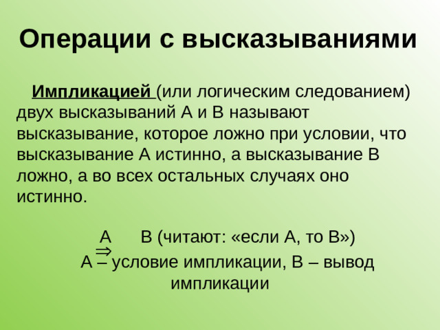 Операции с высказываниями Импликацией (или логическим следованием) двух высказываний А и В называют высказывание, которое ложно при условии, что высказывание А истинно, а высказывание В ложно, а во всех остальных случаях оно истинно. А В (читают: «если А, то В») А – условие импликации, В – вывод импликации