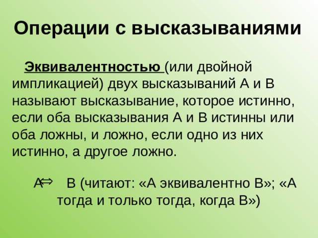 Операции с высказываниями Эквивалентностью (или двойной импликацией) двух высказываний А и В называют высказывание, которое истинно, если оба высказывания А и В истинны или оба ложны, и ложно, если одно из них истинно, а другое ложно. А В (читают: «А эквивалентно В»; «А тогда и только тогда, когда В»)