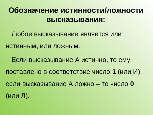 Обозначение истинности/ложности высказывания: Любое высказывание является или истинным, или ложным. Если высказывание А истинно, то ему поставлено в соответствие число 1 (или И), если высказывание А ложно – то число 0 (или Л).